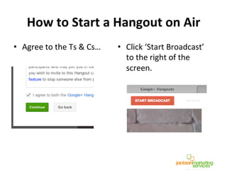 How	
  to	
  Start	
  a	
  Hangout	
  on	
  Air	
  	
  
•  Agree	
  to	
  the	
  Ts	
  &	
  Cs…	
  	
   •  Click	
  ‘Start	
  Broadcast’	
  
to	
  the	
  right	
  of	
  the	
  
screen.	
  
!
!
 