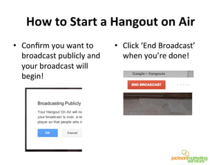 How	
  to	
  Start	
  a	
  Hangout	
  on	
  Air	
  	
  
•  Conﬁrm	
  you	
  want	
  to	
  
broadcast	
  publicly	
  and	
  
your	
  broadcast	
  will	
  
begin!	
  
•  Click	
  ‘End	
  Broadcast’	
  
when	
  you’re	
  done!	
  
!
!
 