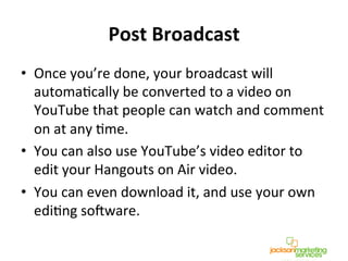 Post	
  Broadcast	
  
•  Once	
  you’re	
  done,	
  your	
  broadcast	
  will	
  
automaNcally	
  be	
  converted	
  to	
  a	
  video	
  on	
  
YouTube	
  that	
  people	
  can	
  watch	
  and	
  comment	
  
on	
  at	
  any	
  Nme.	
  
•  You	
  can	
  also	
  use	
  YouTube’s	
  video	
  editor	
  to	
  
edit	
  your	
  Hangouts	
  on	
  Air	
  video.	
  	
  
•  You	
  can	
  even	
  download	
  it,	
  and	
  use	
  your	
  own	
  
ediNng	
  so^ware.	
  
 