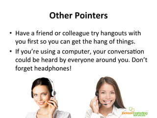 Other	
  Pointers	
  
•  Have	
  a	
  friend	
  or	
  colleague	
  try	
  hangouts	
  with	
  
you	
  ﬁrst	
  so	
  you	
  can	
  get	
  the	
  hang	
  of	
  things.	
  
•  If	
  you’re	
  using	
  a	
  computer,	
  your	
  conversaNon	
  
could	
  be	
  heard	
  by	
  everyone	
  around	
  you.	
  Don’t	
  
forget	
  headphones!	
  
 