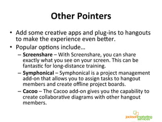 Other	
  Pointers	
  
•  Add	
  some	
  creaNve	
  apps	
  and	
  plug-­‐ins	
  to	
  hangouts	
  
to	
  make	
  the	
  experience	
  even	
  becer.	
  	
  
•  Popular	
  opNons	
  include…	
  
–  Screenshare	
  –	
  With	
  Screenshare,	
  you	
  can	
  share	
  
exactly	
  what	
  you	
  see	
  on	
  your	
  screen.	
  This	
  can	
  be	
  
fantasNc	
  for	
  long-­‐distance	
  training.	
  
–  Symphonical	
  –	
  Symphonical	
  is	
  a	
  project	
  management	
  
add-­‐on	
  that	
  allows	
  you	
  to	
  assign	
  tasks	
  to	
  hangout	
  
members	
  and	
  create	
  oﬄine	
  project	
  boards.	
  
–  Cacoo	
  –	
  The	
  Cacoo	
  add-­‐on	
  gives	
  you	
  the	
  capability	
  to	
  
create	
  collaboraNve	
  diagrams	
  with	
  other	
  hangout	
  
members.	
  
 