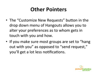 Other	
  Pointers	
  
•  The	
  “Customize	
  New	
  Requests”	
  bucon	
  in	
  the	
  
drop	
  down	
  menu	
  of	
  Hangouts	
  allows	
  you	
  to	
  
alter	
  your	
  preferences	
  as	
  to	
  whom	
  gets	
  in	
  
touch	
  with	
  you	
  and	
  how.	
  	
  
•  If	
  you	
  make	
  sure	
  most	
  groups	
  are	
  set	
  to	
  “hang	
  
out	
  with	
  you”	
  as	
  opposed	
  to	
  “send	
  request,”	
  
you’ll	
  get	
  a	
  lot	
  less	
  noNﬁcaNons.	
  
 