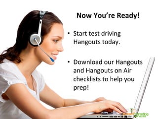Now	
  You’re	
  Ready!	
  
•  Start	
  test	
  driving	
  
Hangouts	
  today.	
  
•  Download	
  our	
  Hangouts	
  
and	
  Hangouts	
  on	
  Air	
  
checklists	
  to	
  help	
  you	
  
prep!	
  
 