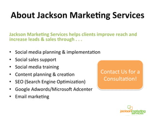 About	
  Jackson	
  MarkeCng	
  Services	
  
Jackson	
  MarkeCng	
  Services	
  helps	
  clients	
  improve	
  reach	
  and	
  
increase	
  leads	
  &	
  sales	
  through	
  .	
  .	
  .	
  	
  
	
  
•  Social	
  media	
  planning	
  &	
  implementaNon	
  
•  Social	
  sales	
  support	
  
•  Social	
  media	
  training	
  
•  Content	
  planning	
  &	
  creaNon	
  
•  SEO	
  (Search	
  Engine	
  OpNmizaNon)	
  
•  Google	
  Adwords/Microso^	
  Adcenter	
  
•  Email	
  markeNng	
  
Contact	
  Us	
  for	
  a	
  
ConsultaNon!	
  
 