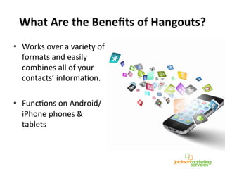 What	
  Are	
  the	
  Beneﬁts	
  of	
  Hangouts?	
  
•  Works	
  over	
  a	
  variety	
  of	
  
formats	
  and	
  easily	
  
combines	
  all	
  of	
  your	
  
contacts’	
  informaNon.	
  	
  
•  FuncNons	
  on	
  Android/
iPhone	
  phones	
  &	
  
tablets	
  	
  
 