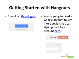 Ge:ng	
  Started	
  with	
  Hangouts	
  
•  Download	
  this	
  plug-­‐in.	
  
	
  
	
  
•  You’re	
  going	
  to	
  need	
  a	
  
Google	
  account	
  to	
  sign	
  
into	
  Google+.	
  You	
  can	
  
sign	
  up	
  for	
  a	
  free	
  
account	
  here.	
  
	
  
!
!
 