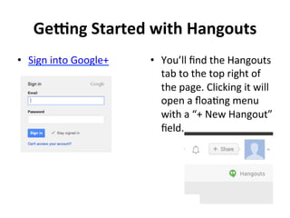 Ge:ng	
  Started	
  with	
  Hangouts	
  
•  Sign	
  into	
  Google+ 	
  	
   •  You’ll	
  ﬁnd	
  the	
  Hangouts	
  
tab	
  to	
  the	
  top	
  right	
  of	
  
the	
  page.	
  Clicking	
  it	
  will	
  
open	
  a	
  ﬂoaNng	
  menu	
  
with	
  a	
  “+	
  New	
  Hangout”	
  
ﬁeld.	
  
!
!
 