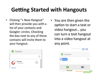 Ge:ng	
  Started	
  with	
  Hangouts	
  
•  Clicking	
  “+	
  New	
  Hangout”	
  
will	
  then	
  provide	
  you	
  with	
  a	
  
list	
  of	
  your	
  contacts	
  and	
  
Google+	
  circles.	
  Checking	
  
the	
  box	
  next	
  to	
  any	
  of	
  these	
  
contacts	
  will	
  invite	
  them	
  to	
  
your	
  hangout.	
  
•  You	
  are	
  then	
  given	
  the	
  
opNon	
  to	
  start	
  a	
  text	
  or	
  
video	
  hangout…	
  you	
  
can	
  turn	
  a	
  text	
  hangout	
  
into	
  a	
  video	
  hangout	
  at	
  
any	
  point.	
  
!
!
 