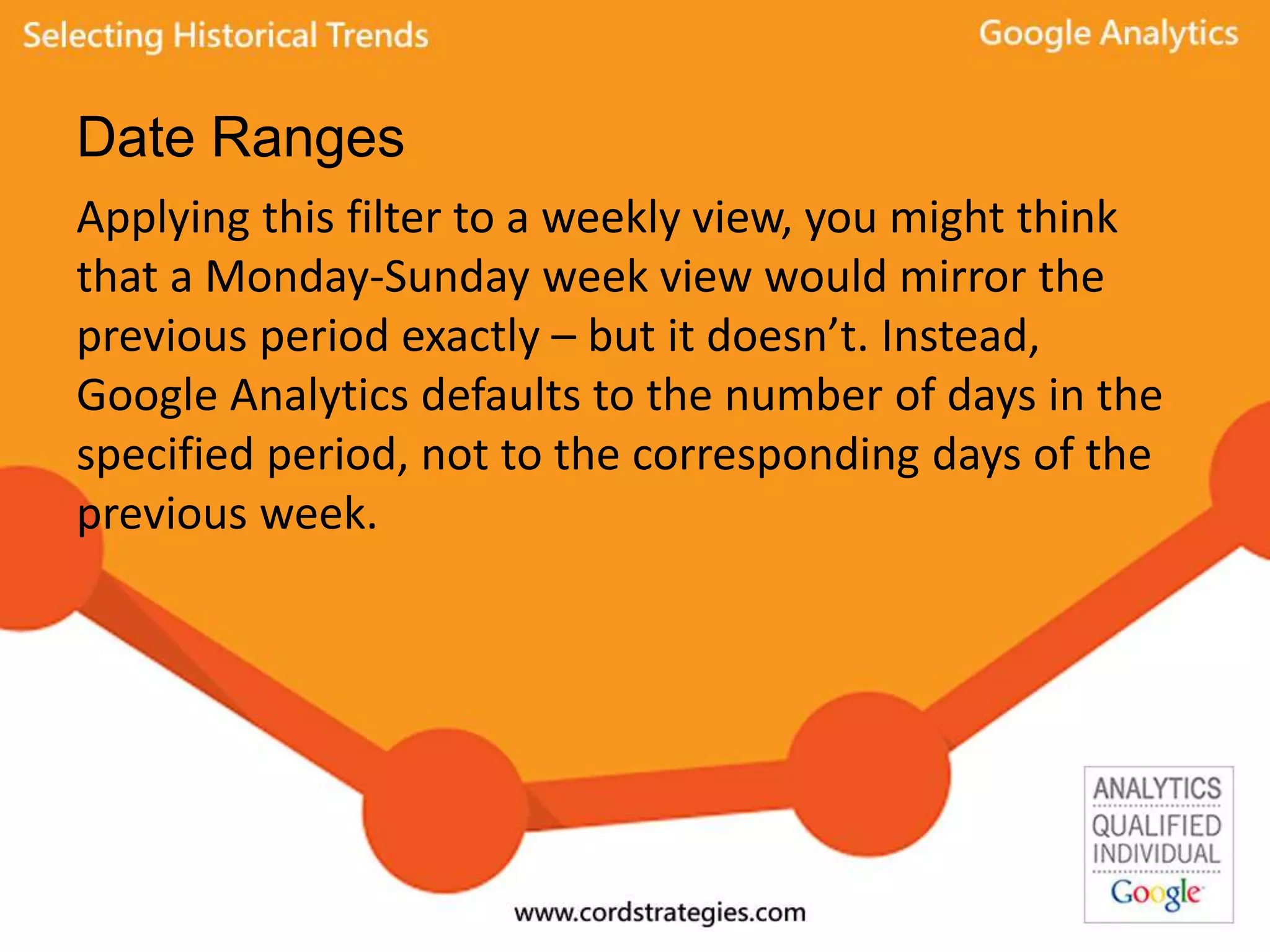 Date Ranges
Applying this filter to a weekly view, you might think
that a Monday-Sunday week view would mirror the
previous period exactly – but it doesn’t. Instead,
Google Analytics defaults to the number of days in the
specified period, not to the corresponding days of the
previous week.
 