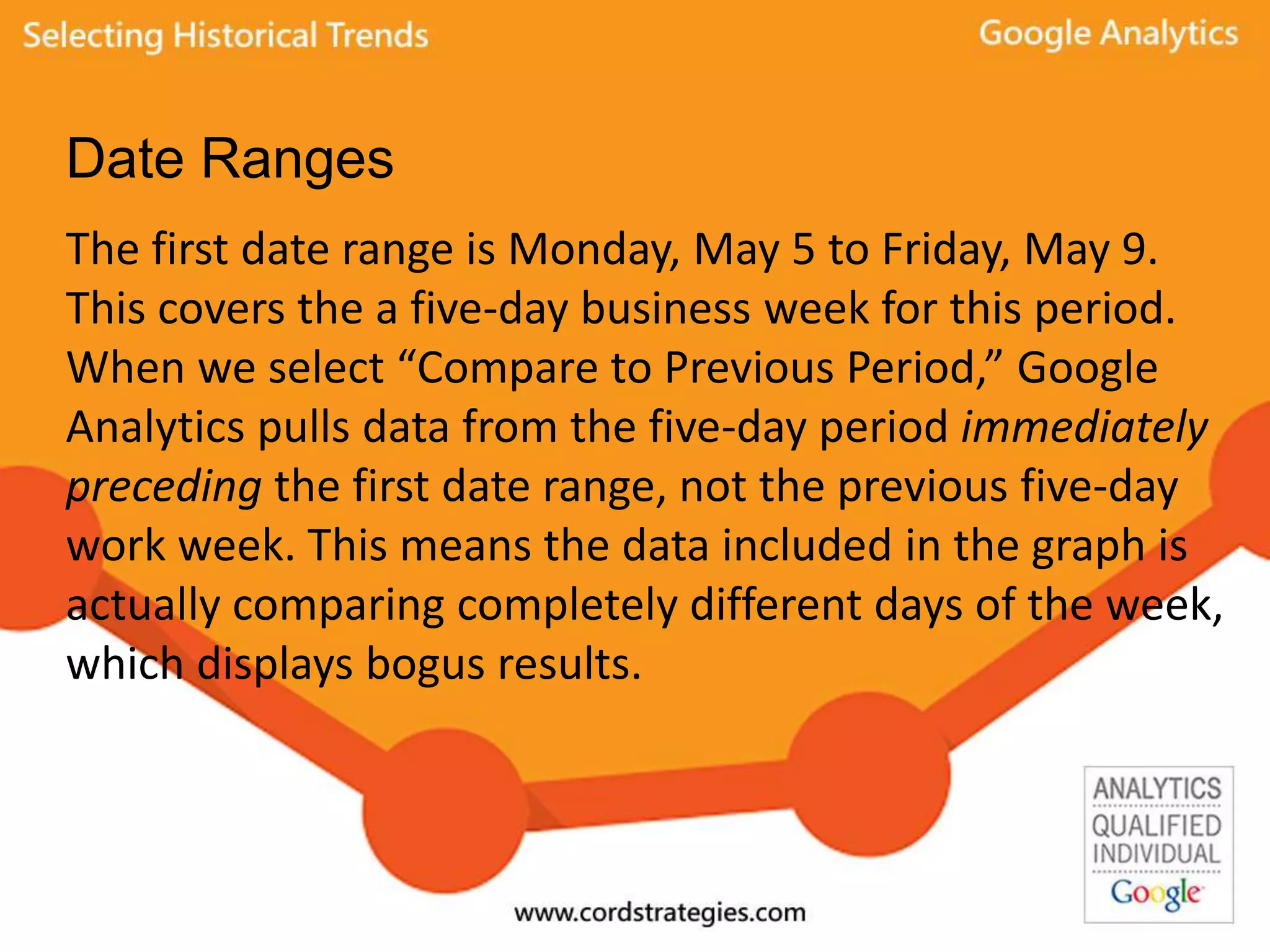 Date Ranges
The first date range is Monday, May 5 to Friday, May 9.
This covers the a five-day business week for this period.
When we select “Compare to Previous Period,” Google
Analytics pulls data from the five-day period immediately
preceding the first date range, not the previous five-day
work week. This means the data included in the graph is
actually comparing completely different days of the week,
which displays bogus results.
 
