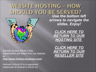 Use the bottom left arrows to navigate the slides. Enjoy! CLICK HERE TO RETURN TO OUR HOSTING SITE  CLICK HERE TO RETURN TO OUR RESELLER SITE Sample Screen Shots in this presentation are taken from our website at: http://www.holman-business.com/ Holman’s World ® is a registered trademark of Holman’s World Inc. 