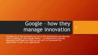 Google – how they
manage innovation
Virtually all of the comments set out in this presentation are derived
from a reading of ‘How Google Works’ – co-authored by Schmidt,
Rosenberg and Eagle but they are set out in a framework for
application to your own organization.
1
 