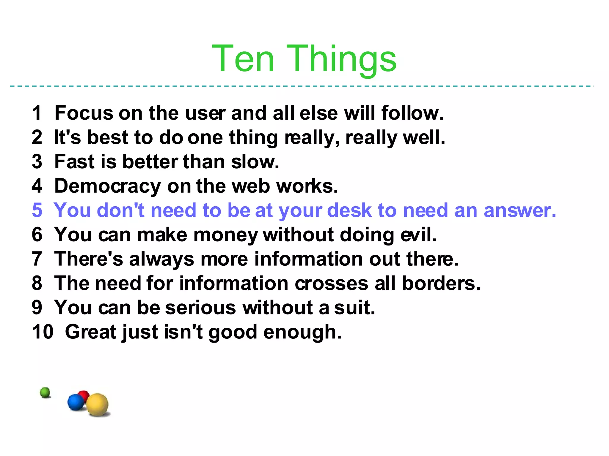 Ten Things 1 Focus on the user and all else will follow. 2  It's best to do one thing really, really well. 3  Fast is better than slow. 4  Democracy on the web works. 5   You don't need to be at your desk to need an answer. 6  You can make money without doing evil. 7  There's always more information out there. 8  The need for information crosses all borders. 9  You can be serious without a suit. 10  Great just isn't good enough. 