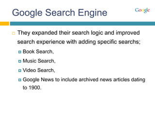 Google Search Engine
 They expanded their search logic and improved
search experience with adding specific searchs;
 Book Search,
 Music Search,
 Video Search,
 Google News to include archived news articles dating
to 1900.
 