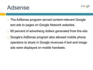 Adsense
 The AdSense program served content-relevant Google
text ads to pages on Google Network websites.
 60 percent of advertising dollars generated from tha ads.
 Google’s AdSense program also allowed mobile phone
operators to share in Google revenues if text and image
ads were displayed on mobile handsets.
 