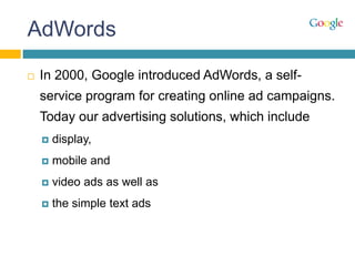 AdWords
 In 2000, Google introduced AdWords, a self-
service program for creating online ad campaigns.
Today our advertising solutions, which include
 display,
 mobile and
 video ads as well as
 the simple text ads
 