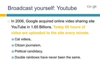 Broadcast yourself: Youtube
 In 2006, Google acquired online video sharing site
YouTube in 1.65 Billions. Today 60 hours of
video are uploaded to the site every minute.
 Cat videos,
 Citizen journaism,
 Political candidacy,
 Double rainbows have never been the same.
 