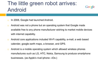 The little green robot arrives:
Android
 In 2008, Google had launched Android.
 Android was not a phone but an operating system that Google made
available free to any phone manufacturer wishing to market mobile devices
with internet capability.
 Android core applications included Wi-Fi capability, e-mail, a web based
calender, google earth maps, a browser, and GPS.
 Android is a mobile operating system which allowed wireless phones
manufactures such as LG, HTC, Nokia, Samsung to produce smartphone
businesses. (as Apple’s rival iphone –iOs-)
 