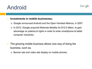 Android
 Investments in mobile businesses;
 Google announced Android and the Open Handset Alliance, in 2007.
 In 2012, Google acquired Motorola Mobility for $12.5 billion, to gain
advantage on patents & rights in order to enter smartphone & tablet
computer industries.
 The growing mobile business allows new way of doing the
business, such as,
 Banner ads and video ads display on mobile phones.
 