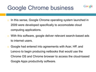 Google Chrome business
 In this sense, Google Chrome operating system launched in
2009 were developed specifically to accomodate cloud
computing applications.
 With this software, google deliver relevant search-based ads
to internet users.
 Google had entered into agreements with Acer, HP, and
Lenovo to begin producing netbooks that would use the
Chrome OS and Chrome browser to access the cloud-based
Google Apps productivity software.
 