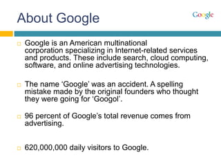 About Google
 Google is an American multinational
corporation specializing in Internet-related services
and products. These include search, cloud computing,
software, and online advertising technologies.
 The name ‘Google’ was an accident. A spelling
mistake made by the original founders who thought
they were going for ‘Googol’.
 96 percent of Google’s total revenue comes from
advertising.
 620,000,000 daily visitors to Google.
 
