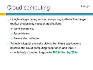 Cloud computing
 Google also pursuing a cloud computing systems to change
market productivity via such applications,
 Word processing,
 Spreedsheets,
 Presentation software
 As technological analysits claims that these applications
improve the cloud computing experience and thus, it
cumulatively expected to grow to $95 billion by 2014.
 