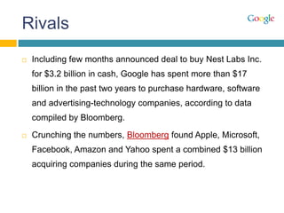 Rivals
 Including few months announced deal to buy Nest Labs Inc.
for $3.2 billion in cash, Google has spent more than $17
billion in the past two years to purchase hardware, software
and advertising-technology companies, according to data
compiled by Bloomberg.
 Crunching the numbers, Bloomberg found Apple, Microsoft,
Facebook, Amazon and Yahoo spent a combined $13 billion
acquiring companies during the same period.
 
