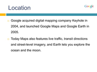 Location
 Google acquired digital mapping company Keyhole in
2004, and launched Google Maps and Google Earth in
2005.
 Today Maps also features live traffic, transit directions
and street-level imagery, and Earth lets you explore the
ocean and the moon.
 