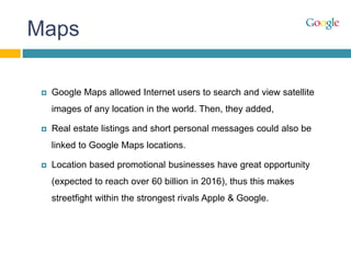 Maps
 Google Maps allowed Internet users to search and view satellite
images of any location in the world. Then, they added,
 Real estate listings and short personal messages could also be
linked to Google Maps locations.
 Location based promotional businesses have great opportunity
(expected to reach over 60 billion in 2016), thus this makes
streetfight within the strongest rivals Apple & Google.
 