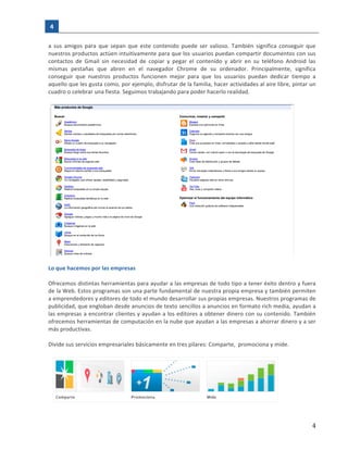4	
   	
  
  
   4  
a	
   sus	
   amigos	
   para	
   que	
   sepan	
   que	
   este	
   contenido	
   puede	
   ser	
   valioso.	
   También	
   significa	
   conseguir	
   que	
  
nuestros	
  productos	
  actúen	
  intuitivamente	
  para	
  que	
  los	
  usuarios	
  puedan	
  compartir	
  documentos	
  con	
  sus	
  
contactos	
   de	
   Gmail	
   sin	
   necesidad	
   de	
   copiar	
   y	
   pegar	
   el	
   contenido	
   y	
   abrir	
   en	
   su	
   teléfono	
   Android	
   las	
  
mismas	
   pestañas	
   que	
   abren	
   en	
   el	
   navegador	
   Chrome	
   de	
   su	
   ordenador.	
   Principalmente,	
   significa	
  
conseguir	
   que	
   nuestros	
   productos	
   funcionen	
   mejor	
   para	
   que	
   los	
   usuarios	
   puedan	
   dedicar	
   tiempo	
   a	
  
aquello	
  que	
  les	
  gusta	
  como,	
  por	
  ejemplo,	
  disfrutar	
  de	
  la	
  familia,	
  hacer	
  actividades	
  al	
  aire	
  libre,	
  pintar	
  un	
  
cuadro	
  o	
  celebrar	
  una	
  fiesta.	
  Seguimos	
  trabajando	
  para	
  poder	
  hacerlo	
  realidad.	
  
	
  
	
  
	
  
Lo	
  que	
  hacemos	
  por	
  las	
  empresas	
  
	
  
Ofrecemos	
  distintas	
  herramientas	
  para	
  ayudar	
  a	
  las	
  empresas	
  de	
  todo	
  tipo	
  a	
  tener	
  éxito	
  dentro	
  y	
  fuera	
  
de	
  la	
  Web.	
  Estos	
  programas	
  son	
  una	
  parte	
  fundamental	
  de	
  nuestra	
  propia	
  empresa	
  y	
  también	
  permiten	
  
a	
  emprendedores	
  y	
  editores	
  de	
  todo	
  el	
  mundo	
  desarrollar	
  sus	
  propias	
  empresas.	
  Nuestros	
  programas	
  de	
  
publicidad,	
  que	
  engloban	
  desde	
  anuncios	
  de	
  texto	
  sencillos	
  a	
  anuncios	
  en	
  formato	
  rich	
  media,	
  ayudan	
  a	
  
las	
  empresas	
  a	
  encontrar	
  clientes	
  y	
  ayudan	
  a	
  los	
  editores	
  a	
  obtener	
  dinero	
  con	
  su	
  contenido.	
  También	
  
ofrecemos	
  herramientas	
  de	
  computación	
  en	
  la	
  nube	
  que	
  ayudan	
  a	
  las	
  empresas	
  a	
  ahorrar	
  dinero	
  y	
  a	
  ser	
  
más	
  productivas.	
  	
  
	
  
Divide	
  sus	
  servicios	
  empresariales	
  básicamente	
  en	
  tres	
  pilares:	
  Comparte,	
  	
  promociona	
  y	
  mide.	
  	
  
	
  
	
  
	
  
 