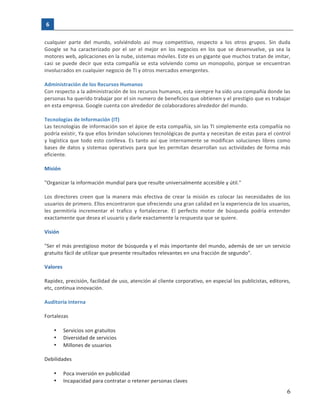 6	
   	
  
  
   6  
cualquier	
   parte	
   del	
   mundo,	
   volviéndolo	
   así	
   muy	
   competitivo,	
   respecto	
   a	
   los	
   otros	
   grupos.	
   Sin	
   duda	
  
Google	
   se	
   ha	
   caracterizado	
   por	
   el	
   ser	
   el	
   mejor	
   en	
   los	
   negocios	
   en	
   los	
   que	
   se	
   desenvuelve,	
   ya	
   sea	
   la	
  
motores	
  web,	
  aplicaciones	
  en	
  la	
  nube,	
  sistemas	
  móviles.	
  Este	
  es	
  un	
  gigante	
  que	
  muchos	
  tratan	
  de	
  imitar,	
  
casi	
  se	
  puede	
  decir	
  que	
  esta	
  compañía	
  se	
  esta	
  volviendo	
  como	
  un	
  monopolio,	
  porque	
  se	
  encuentran	
  
involucrados	
  en	
  cualquier	
  negocio	
  de	
  TI	
  y	
  otros	
  mercados	
  emergentes.	
  
	
  
Administración	
  de	
  los	
  Recursos	
  Humanos	
  
Con	
  respecto	
  a	
  la	
  administración	
  de	
  los	
  recursos	
  humanos,	
  esta	
  siempre	
  ha	
  sido	
  una	
  compañía	
  donde	
  las	
  
personas	
  ha	
  querido	
  trabajar	
  por	
  el	
  sin	
  numero	
  de	
  beneficios	
  que	
  obtienen	
  y	
  el	
  prestigio	
  que	
  es	
  trabajar	
  
en	
  esta	
  empresa.	
  Google	
  cuenta	
  con	
  alrededor	
  de	
  colaboradores	
  alrededor	
  del	
  mundo.	
  
	
  
Tecnologías	
  de	
  Información	
  (IT)	
  
Las	
  tecnologías	
  de	
  información	
  son	
  el	
  ápice	
  de	
  esta	
  compañía,	
  sin	
  las	
  TI	
  simplemente	
  esta	
  compañía	
  no	
  
podría	
  existir,	
  Ya	
  que	
  ellos	
  brindan	
  soluciones	
  tecnológicas	
  de	
  punta	
  y	
  necesitan	
  de	
  estas	
  para	
  el	
  control	
  
y	
  logística	
  que	
  todo	
  esto	
  conlleva.	
  Es	
  tanto	
  así	
  que	
  internamente	
  se	
  modifican	
  soluciones	
  libres	
  como	
  
bases	
  de	
  datos	
  y	
  sistemas	
  operativos	
  para	
  que	
  les	
  permitan	
  desarrollan	
  sus	
  actividades	
  de	
  forma	
  más	
  
eficiente.	
  
	
  
Misión	
  
	
  
"Organizar	
  la	
  información	
  mundial	
  para	
  que	
  resulte	
  universalmente	
  accesible	
  y	
  útil."	
  
	
  
Los	
  directores	
  creen	
  que	
  la	
  manera	
  más	
  efectiva	
  de	
  crear	
  la	
  misión	
  es	
  colocar	
  las	
  necesidades	
  de	
  los	
  
usuarios	
  de	
  primero.	
  Ellos	
  encontraron	
  que	
  ofreciendo	
  una	
  gran	
  calidad	
  en	
  la	
  experiencia	
  de	
  los	
  usuarios,	
  
les	
   permitiría	
   incrementar	
   el	
   trafico	
   y	
   fortalecerse.	
   El	
   perfecto	
   motor	
   de	
   búsqueda	
   podría	
   entender	
  
exactamente	
  que	
  desea	
  el	
  usuario	
  y	
  darle	
  exactamente	
  la	
  respuesta	
  que	
  se	
  quiere.	
  
	
  
Visión	
  
	
  
"Ser	
  el	
  más	
  prestigioso	
  motor	
  de	
  búsqueda	
  y	
  el	
  más	
  importante	
  del	
  mundo,	
  además	
  de	
  ser	
  un	
  servicio	
  
gratuito	
  fácil	
  de	
  utilizar	
  que	
  presente	
  resultados	
  relevantes	
  en	
  una	
  fracción	
  de	
  segundo".	
  
	
  
Valores	
  
	
  
Rapidez,	
  precisión,	
  facilidad	
  de	
  uso,	
  atención	
  al	
  cliente	
  corporativo,	
  en	
  especial	
  los	
  publicistas,	
  editores,	
  
etc,	
  continua	
  innovación.	
  
	
  
Auditoría	
  Interna	
  
	
  
Fortalezas	
  	
  
	
  
• Servicios	
  son	
  gratuitos	
  
• Diversidad	
  de	
  servicios	
  
• Millones	
  de	
  usuarios	
  
	
  
Debilidades	
  
	
  
• Poca	
  inversión	
  en	
  publicidad	
  
• Incapacidad	
  para	
  contratar	
  o	
  retener	
  personas	
  claves	
  
 