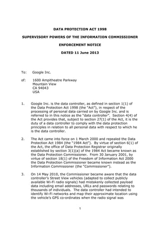 1
DATA PROTECTION ACT 1998
SUPERVISORY POWERS OF THE INFORMATION COMMISSIONER
ENFORCEMENT NOTICE
DATED 11 June 2013
To: Google Inc.
of: 1600 Ampitheatre Parkway
Mountain View
CA 94043
USA
1. Google Inc. is the data controller, as defined in section 1(1) of
the Data Protection Act 1998 (the “Act”), in respect of the
processing of personal data carried on by Google Inc. and is
referred to in this notice as the “data controller”. Section 4(4) of
the Act provides that, subject to section 27(1) of the Act, it is the
duty of a data controller to comply with the data protection
principles in relation to all personal data with respect to which he
is the data controller.
2. The Act came into force on 1 March 2000 and repealed the Data
Protection Act 1984 (the “1984 Act”). By virtue of section 6(1) of
the Act, the office of Data Protection Registrar originally
established by section 3(1)(a) of the 1984 Act became known as
the Data Protection Commissioner. From 30 January 2001, by
virtue of section 18(1) of the Freedom of Information Act 2000
the Data Protection Commissioner became known instead as the
Information Commissioner (the “Commissioner”).
3. On 14 May 2010, the Commissioner became aware that the data
controller’s Street View vehicles (adapted to collect publicly
available Wi-Fi radio signals) had mistakenly collected payload
data including email addresses, URLs and passwords relating to
thousands of individuals. The data controller had intended to
identify Wi-Fi networks and map their approximate location using
the vehicle’s GPS co-ordinates when the radio signal was
 