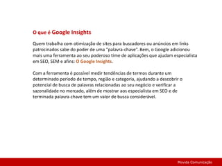 O que é Google InsightsQuem trabalha com otimização de sites para buscadores ou anúncios em links patrocinados sabe do poder de uma “palavra-chave”. Bem, o Google adicionou mais uma ferramenta ao seu poderoso time de aplicações que ajudam especialista em SEO, SEM e afins: O Google Insights.Com a ferramenta é possível medir tendências de termos durante um determinado período de tempo, região e categoria, ajudando a descobrir o potencial de busca de palavras relacionadas ao seu negócio e verificar a sazonalidade no mercado, além de mostrar aos especialista em SEO e de terminada palavra-chave tem um valor de busca considerável.Movida Comunicação