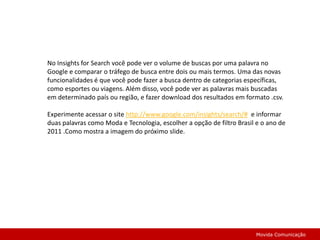 No Insights for Search você pode ver o volume de buscas por uma palavra no Google e comparar o tráfego de busca entre dois ou mais termos. Uma das novas funcionalidades é que você pode fazer a busca dentro de categorias específicas, como esportes ou viagens. Além disso, você pode ver as palavras mais buscadas em determinado país ou região, e fazer download dos resultados em formato .csv.Experimente acessar o site http://www.google.com/insights/search/#  e informar duas palavras como Moda e Tecnologia, escolher a opção de filtro Brasil e o ano de 2011 .Como mostra a imagem do próximo slide.Movida Comunicação