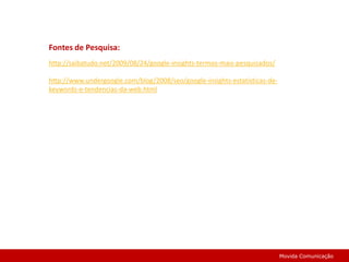 Fontes de Pesquisa:http://saibatudo.net/2009/08/24/google-insights-termos-mais-pesquisados/http://www.undergoogle.com/blog/2008/seo/google-insights-estatisticas-de-keywords-e-tendencias-da-web.htmlMovida Comunicação