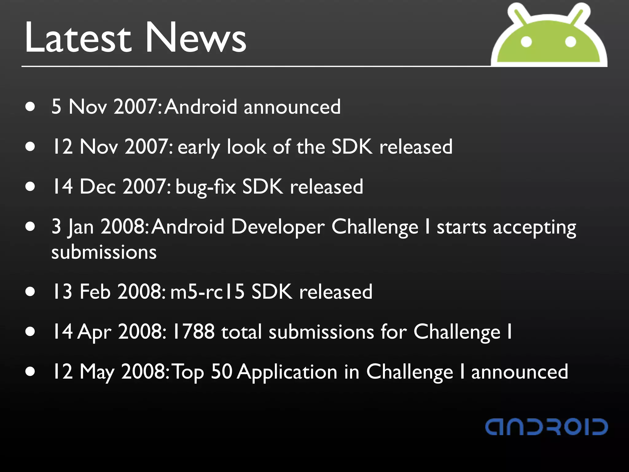 Latest News
•   5 Nov 2007: Android announced

•   12 Nov 2007: early look of the SDK released

•   14 Dec 2007: bug-ﬁx SDK released

•   3 Jan 2008: Android Developer Challenge I starts accepting
    submissions

•   13 Feb 2008: m5-rc15 SDK released

•   14 Apr 2008: 1788 total submissions for Challenge I

•   12 May 2008: Top 50 Application in Challenge I announced
 