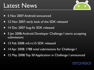 Latest News
•   5 Nov 2007: Android announced

•   12 Nov 2007: early look of the SDK released

•   14 Dec 2007: bug-ﬁx SDK released

•   3 Jan 2008: Android Developer Challenge I starts accepting
    submissions

•   13 Feb 2008: m5-rc15 SDK released

•   14 Apr 2008: 1788 total submissions for Challenge I

•   12 May 2008: Top 50 Application in Challenge I announced
 