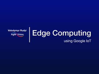 Edge Computing
using Google IoT
Volodymyr Rudyi
 