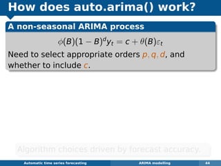 How does auto.arima() work?
A non-seasonal ARIMA process
φ(B)(1 − B)d
yt = c + θ(B)εt
Need to select appropriate orders p, q, d, and
whether to include c.
Automatic algorithms for time series forecasting ARIMA modelling 44
Algorithm choices driven by forecast accuracy.
 