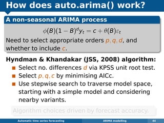 How does auto.arima() work?
A non-seasonal ARIMA process
φ(B)(1 − B)d
yt = c + θ(B)εt
Need to select appropriate orders p, q, d, and
whether to include c.
Hyndman  Khandakar (JSS, 2008) algorithm:
Select no. differences d via KPSS unit root test.
Select p, q, c by minimising AICc.
Use stepwise search to traverse model space,
starting with a simple model and considering
nearby variants.
Automatic algorithms for time series forecasting ARIMA modelling 44
Algorithm choices driven by forecast accuracy.
 
