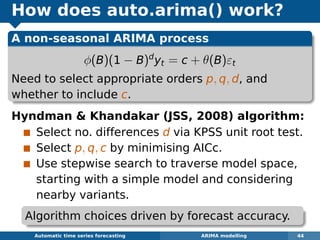 How does auto.arima() work?
A non-seasonal ARIMA process
φ(B)(1 − B)d
yt = c + θ(B)εt
Need to select appropriate orders p, q, d, and
whether to include c.
Hyndman  Khandakar (JSS, 2008) algorithm:
Select no. differences d via KPSS unit root test.
Select p, q, c by minimising AICc.
Use stepwise search to traverse model space,
starting with a simple model and considering
nearby variants.
Automatic algorithms for time series forecasting ARIMA modelling 44
Algorithm choices driven by forecast accuracy.
 
