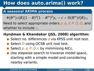 How does auto.arima() work?
A seasonal ARIMA process
Φ(Bm
)φ(B)(1 − B)d
(1 − Bm
)D
yt = c + Θ(Bm
)θ(B)εt
Need to select appropriate orders p, q, d, P, Q, D, and
whether to include c.
Hyndman  Khandakar (JSS, 2008) algorithm:
Select no. differences d via KPSS unit root test.
Select D using OCSB unit root test.
Select p, q, P, Q, c by minimising AICc.
Use stepwise search to traverse model space,
starting with a simple model and considering
nearby variants.
Automatic algorithms for time series forecasting ARIMA modelling 45
 