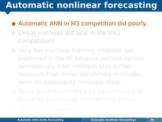 Automatic nonlinear forecasting
Automatic ANN in M3 competition did poorly.
Linear methods did best in the NN3
competition!
Very few machine learning methods get
published in the IJF because authors cannot
demonstrate their methods give better
forecasts than linear benchmark methods,
even on supposedly nonlinear data.
Some good recent work by Kourentzes and
Crone on automated ANN for time series.
Watch this space!
Automatic algorithms for time series forecasting Automatic nonlinear forecasting? 48
 
