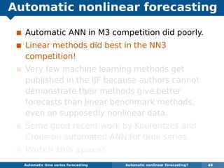 Automatic nonlinear forecasting
Automatic ANN in M3 competition did poorly.
Linear methods did best in the NN3
competition!
Very few machine learning methods get
published in the IJF because authors cannot
demonstrate their methods give better
forecasts than linear benchmark methods,
even on supposedly nonlinear data.
Some good recent work by Kourentzes and
Crone on automated ANN for time series.
Watch this space!
Automatic algorithms for time series forecasting Automatic nonlinear forecasting? 48
 