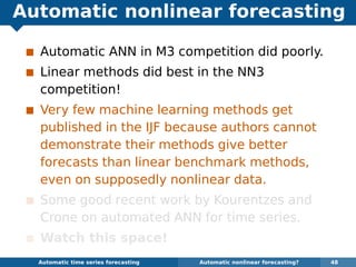 Automatic nonlinear forecasting
Automatic ANN in M3 competition did poorly.
Linear methods did best in the NN3
competition!
Very few machine learning methods get
published in the IJF because authors cannot
demonstrate their methods give better
forecasts than linear benchmark methods,
even on supposedly nonlinear data.
Some good recent work by Kourentzes and
Crone on automated ANN for time series.
Watch this space!
Automatic algorithms for time series forecasting Automatic nonlinear forecasting? 48
 