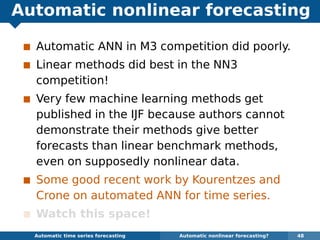 Automatic nonlinear forecasting
Automatic ANN in M3 competition did poorly.
Linear methods did best in the NN3
competition!
Very few machine learning methods get
published in the IJF because authors cannot
demonstrate their methods give better
forecasts than linear benchmark methods,
even on supposedly nonlinear data.
Some good recent work by Kourentzes and
Crone on automated ANN for time series.
Watch this space!
Automatic algorithms for time series forecasting Automatic nonlinear forecasting? 48
 