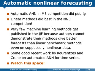 Automatic nonlinear forecasting
Automatic ANN in M3 competition did poorly.
Linear methods did best in the NN3
competition!
Very few machine learning methods get
published in the IJF because authors cannot
demonstrate their methods give better
forecasts than linear benchmark methods,
even on supposedly nonlinear data.
Some good recent work by Kourentzes and
Crone on automated ANN for time series.
Watch this space!
Automatic algorithms for time series forecasting Automatic nonlinear forecasting? 48
 