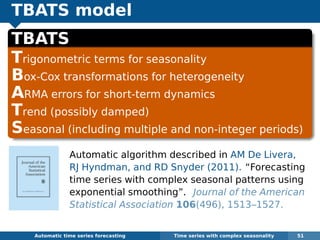 TBATS model
TBATS
Trigonometric terms for seasonality
Box-Cox transformations for heterogeneity
ARMA errors for short-term dynamics
Trend (possibly damped)
Seasonal (including multiple and non-integer periods)
Automatic algorithm described in AM De Livera,
RJ Hyndman, and RD Snyder (2011). “Forecasting
time series with complex seasonal patterns using
exponential smoothing”. Journal of the American
Statistical Association 106(496), 1513–1527.
Automatic algorithms for time series forecasting Time series with complex seasonality 51
 