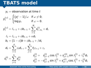 TBATS model
yt = observation at time t
y
(ω)
t =
(yω
t − 1)/ω if ω = 0;
log yt if ω = 0.
y
(ω)
t = t−1 + φbt−1 +
M
i=1
s
(i)
t−mi
+ dt
t = t−1 + φbt−1 + αdt
bt = (1 − φ)b + φbt−1 + βdt
dt =
p
i=1
φidt−i +
q
j=1
θjεt−j + εt
s
(i)
t =
ki
j=1
s
(i)
j,t
Automatic algorithms for time series forecasting Time series with complex seasonality 52
s
(i)
j,t = s
(i)
j,t−1 cos λ
(i)
j + s
∗(i)
j,t−1 sin λ
(i)
j + γ
(i)
1 dt
s
(i)
j,t = −s
(i)
j,t−1 sin λ
(i)
j + s
∗(i)
j,t−1 cos λ
(i)
j + γ
(i)
2 dt
 