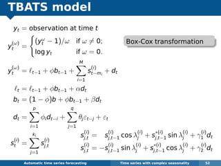 TBATS model
yt = observation at time t
y
(ω)
t =
(yω
t − 1)/ω if ω = 0;
log yt if ω = 0.
y
(ω)
t = t−1 + φbt−1 +
M
i=1
s
(i)
t−mi
+ dt
t = t−1 + φbt−1 + αdt
bt = (1 − φ)b + φbt−1 + βdt
dt =
p
i=1
φidt−i +
q
j=1
θjεt−j + εt
s
(i)
t =
ki
j=1
s
(i)
j,t
Automatic algorithms for time series forecasting Time series with complex seasonality 52
s
(i)
j,t = s
(i)
j,t−1 cos λ
(i)
j + s
∗(i)
j,t−1 sin λ
(i)
j + γ
(i)
1 dt
s
(i)
j,t = −s
(i)
j,t−1 sin λ
(i)
j + s
∗(i)
j,t−1 cos λ
(i)
j + γ
(i)
2 dt
Box-Cox transformation
 